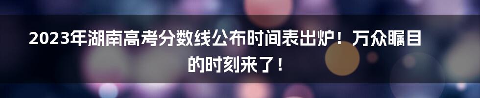 2023年湖南高考分数线公布时间表出炉！万众瞩目的时刻来了！