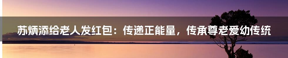苏炳添给老人发红包:传递正能量,传承尊老爱幼传统