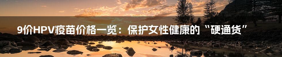 9价HPV疫苗价格一览:保护女性健康的“硬通货”