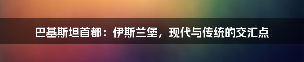 巴基斯坦首都:伊斯兰堡,现代与传统的交汇点