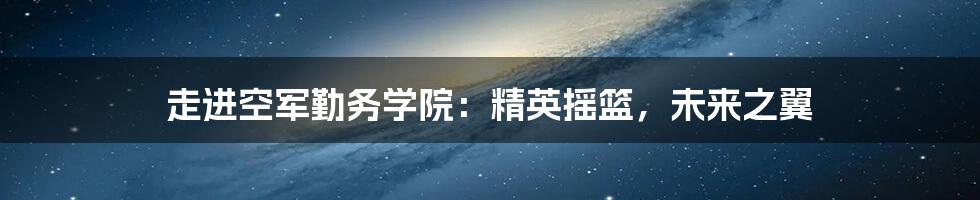 走进空军勤务学院:精英摇篮,未来之翼