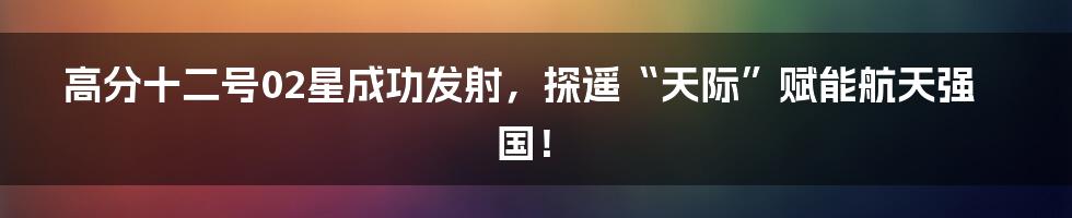 高分十二号02星成功发射，探遥“天际”赋能航天强国！