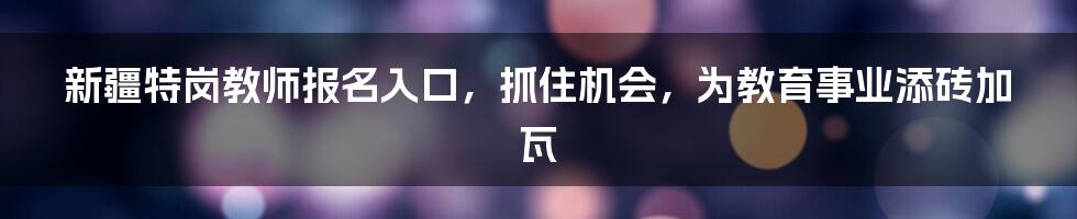 新疆特岗教师报名入口,抓住机会,为教育事业添砖加瓦