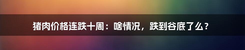 猪肉价格连跌十周:啥情况,跌到谷底了么?