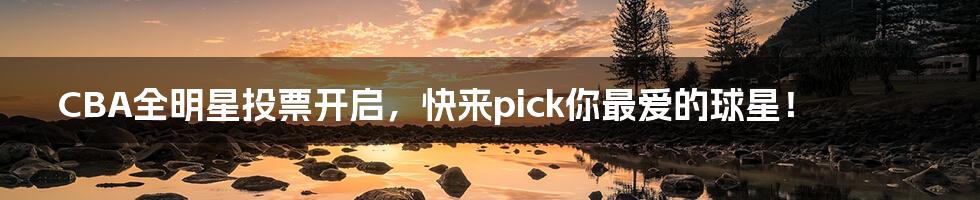 CBA全明星投票开启,快来pick你最爱的球星!