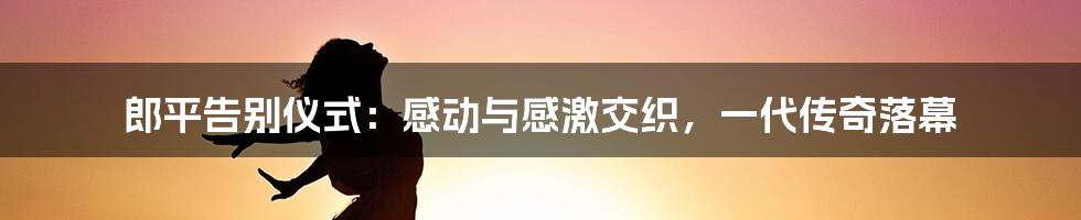 郎平告别仪式:感动与感激交织,一代传奇落幕