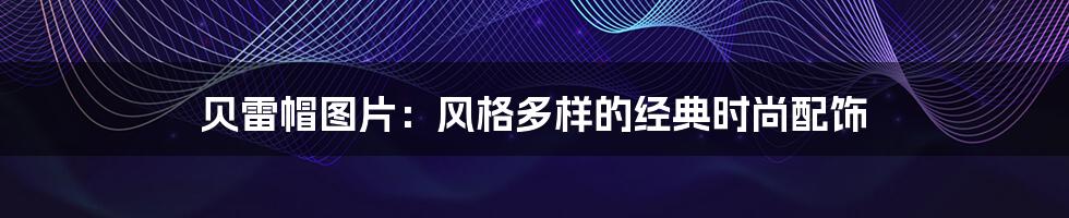 贝雷帽图片:风格多样的经典时尚配饰