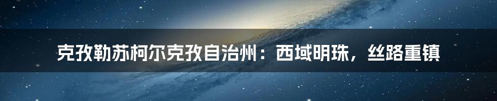 克孜勒苏柯尔克孜自治州：西域明珠，丝路重镇