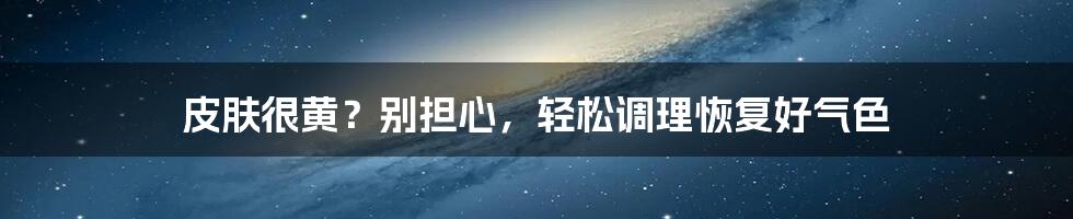 皮肤很黄?别担心,轻松调理恢复好气色