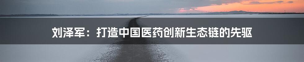 刘泽军：打造中国医药创新生态链的先驱