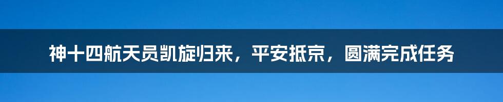 神十四航天员凯旋归来,平安抵京,圆满完成任务