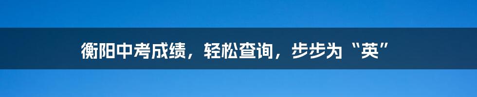 衡阳中考成绩,轻松查询,步步为“英”