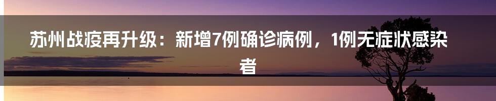 苏州战疫再升级：新增7例确诊病例，1例无症状感染者