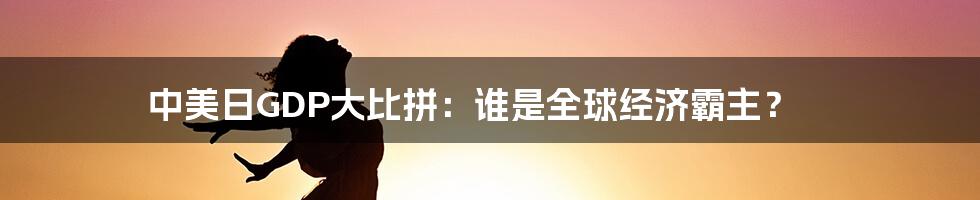中美日GDP大比拼:谁是全球经济霸主?