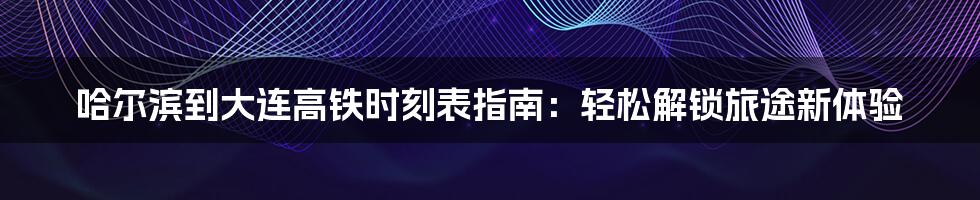 哈尔滨到大连高铁时刻表指南:轻松解锁旅途新体验