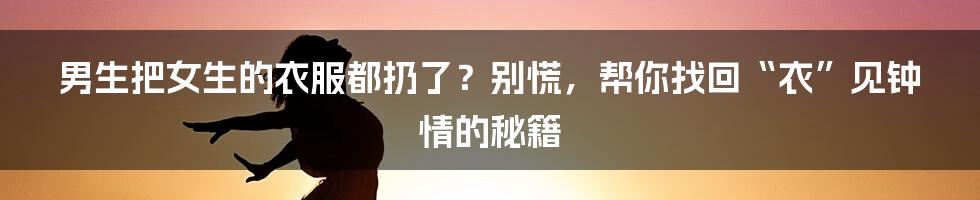 男生把女生的衣服都扔了?别慌,帮你找回“衣”见钟情的秘籍