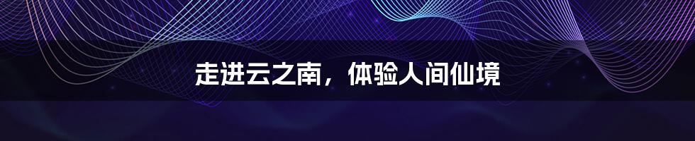 走进云之南,体验人间仙境