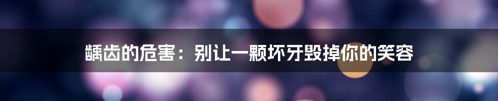 龋齿的危害:别让一颗坏牙毁掉你的笑容