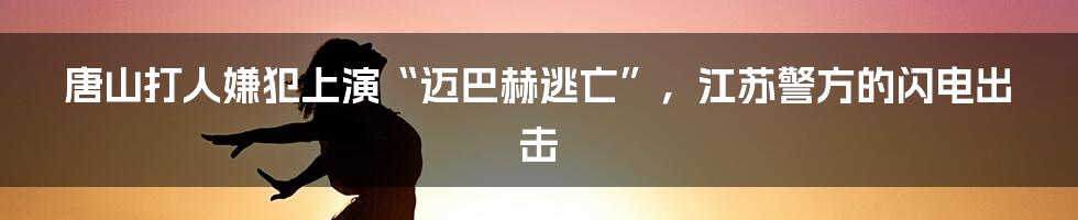唐山打人嫌犯上演“迈巴赫逃亡”，江苏警方的闪电出击
