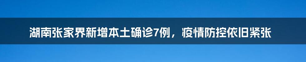 湖南张家界新增本土确诊7例,疫情防控依旧紧张