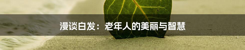 漫谈白发：老年人的美丽与智慧