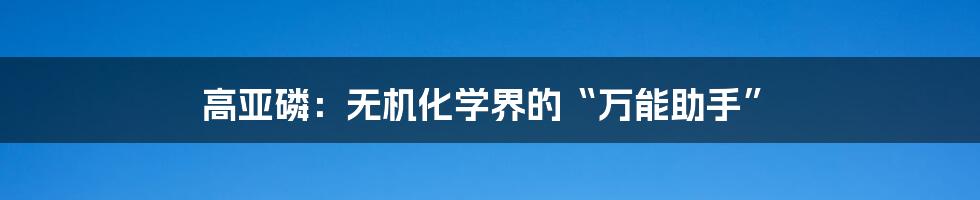 高亚磷:无机化学界的“万能助手”
