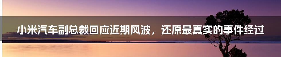 小米汽车副总裁回应近期风波,还原最真实的事件经过