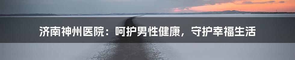 济南神州医院:呵护男性健康,守护幸福生活