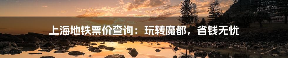 上海地铁票价查询:玩转魔都,省钱无忧