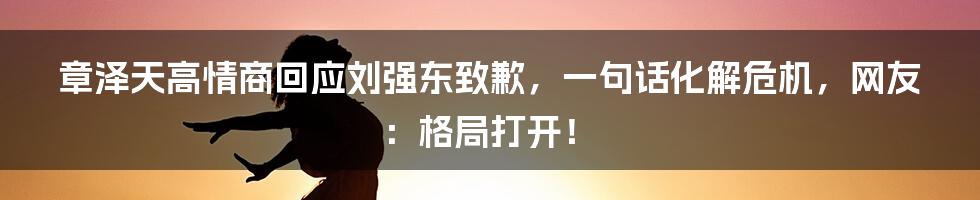 章泽天高情商回应刘强东致歉，一句话化解危机，网友：格局打开！