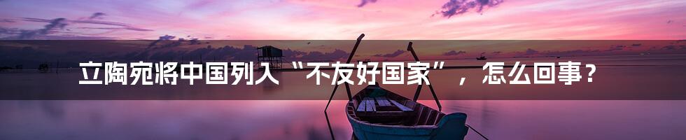 立陶宛将中国列入“不友好国家”,怎么回事?