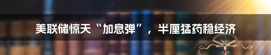 美联储惊天“加息弹”,半厘猛药稳经济