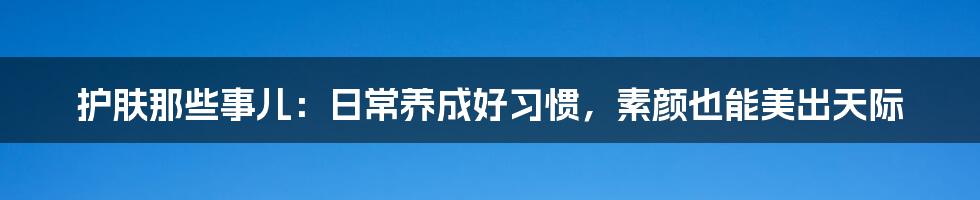 护肤那些事儿:日常养成好习惯,素颜也能美出天际