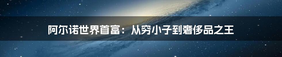 阿尔诺世界首富：从穷小子到奢侈品之王