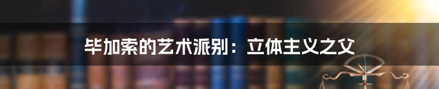毕加索的艺术派别:立体主义之父