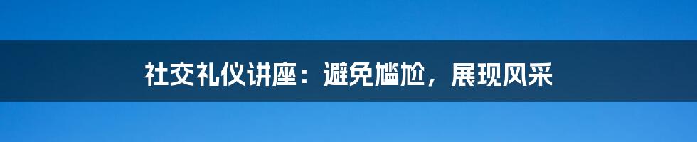 社交礼仪讲座:避免尴尬,展现风采