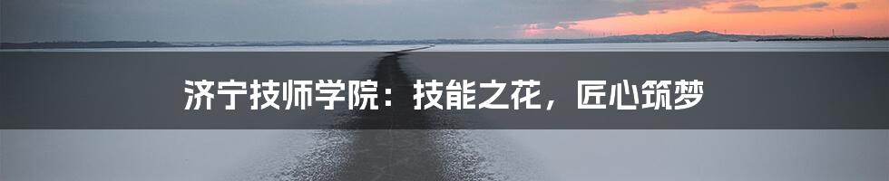 济宁技师学院:技能之花,匠心筑梦