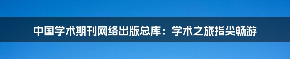 中国学术期刊网络出版总库:学术之旅指尖畅游