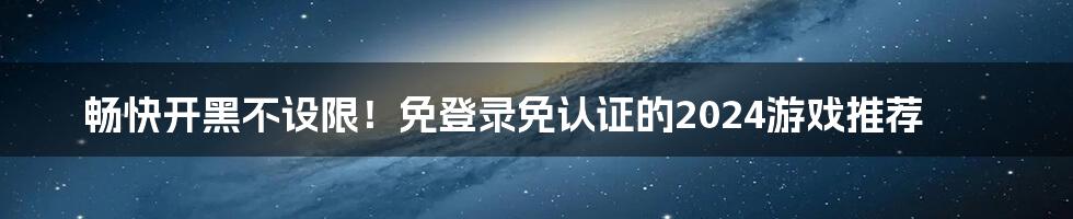 畅快开黑不设限！免登录免认证的2024游戏推荐