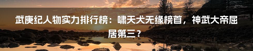 武庚纪人物实力排行榜:啸天犬无缘榜首,神武大帝屈居第三?