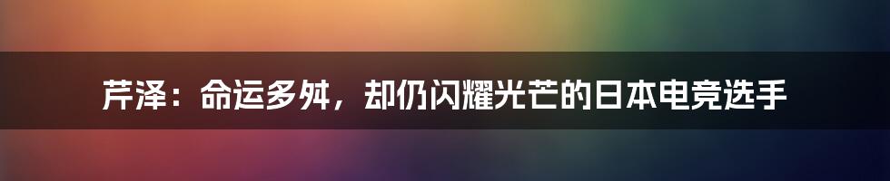 芹泽：命运多舛，却仍闪耀光芒的日本电竞选手