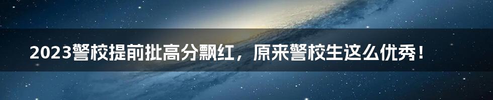 2023警校提前批高分飘红,原来警校生这么优秀!