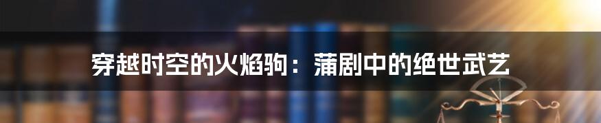 穿越时空的火焰驹:蒲剧中的绝世武艺