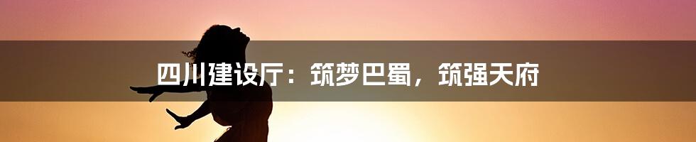 四川建设厅：筑梦巴蜀，筑强天府