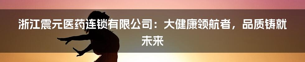 浙江震元医药连锁有限公司:大健康领航者,品质铸就未来