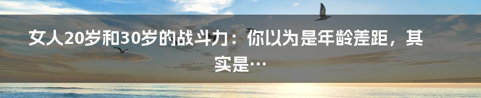 女人20岁和30岁的战斗力:你以为是年龄差距,其实是…