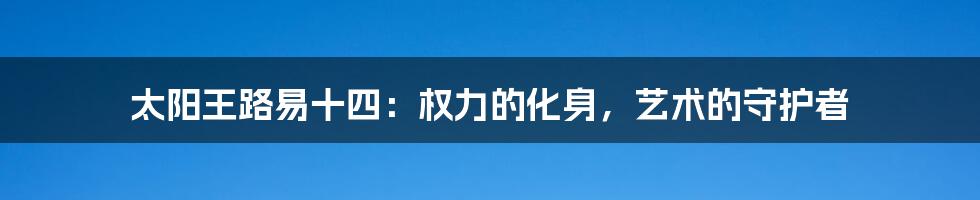 太阳王路易十四:权力的化身,艺术的守护者