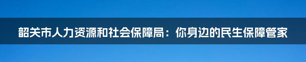 韶关市人力资源和社会保障局:你身边的民生保障管家