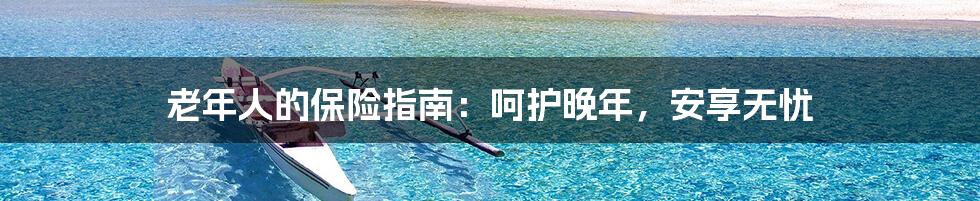 老年人的保险指南:呵护晚年,安享无忧