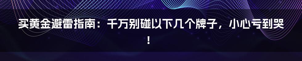 买黄金避雷指南:千万别碰以下几个牌子,小心亏到哭!